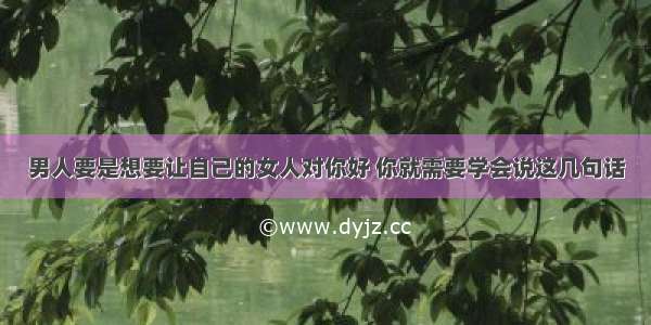 男人要是想要让自己的女人对你好 你就需要学会说这几句话