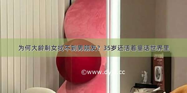 为何大龄剩女找不到男朋友？35岁还活着童话世界里