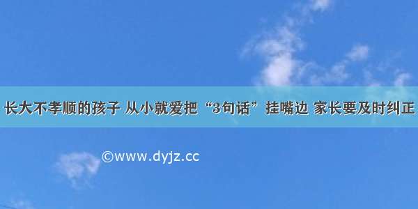 长大不孝顺的孩子 从小就爱把“3句话”挂嘴边 家长要及时纠正