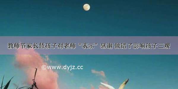 教师节家长替孩子对老师“表示”感谢 做错了影响孩子三观