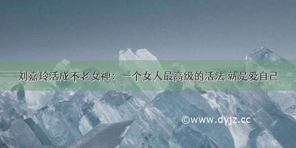 刘嘉玲活成不老女神：一个女人最高级的活法 就是爱自己