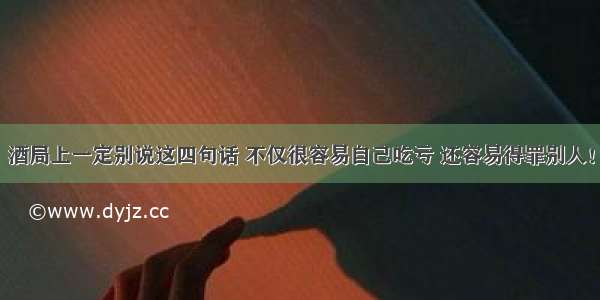 酒局上一定别说这四句话 不仅很容易自己吃亏 还容易得罪别人！