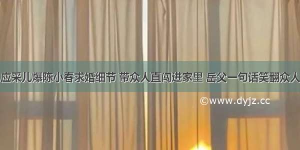 应采儿爆陈小春求婚细节 带众人直闯进家里 岳父一句话笑翻众人