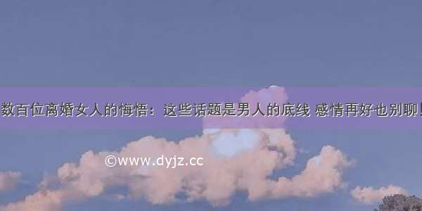 数百位离婚女人的悔悟：这些话题是男人的底线 感情再好也别聊！