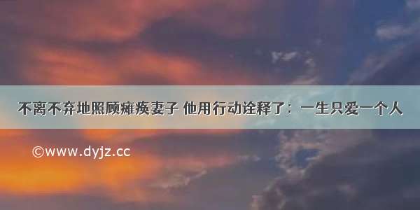 不离不弃地照顾瘫痪妻子 他用行动诠释了：一生只爱一个人