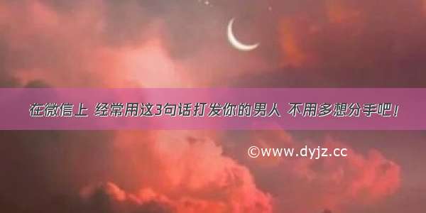 在微信上 经常用这3句话打发你的男人 不用多想分手吧！