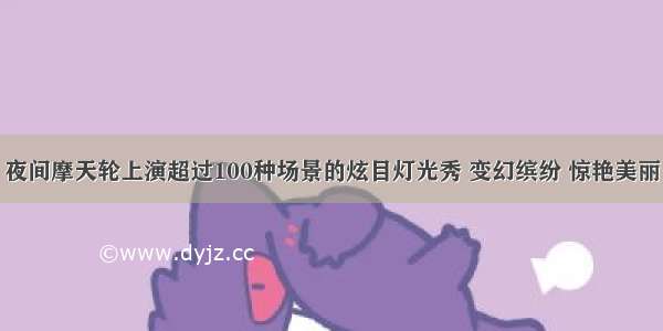 夜间摩天轮上演超过100种场景的炫目灯光秀 变幻缤纷 惊艳美丽