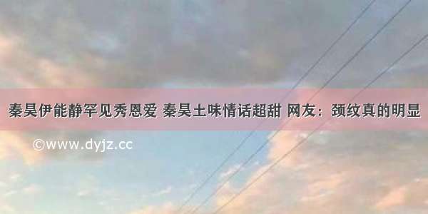 秦昊伊能静罕见秀恩爱 秦昊土味情话超甜 网友：颈纹真的明显