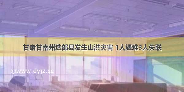 甘肃甘南州迭部县发生山洪灾害 1人遇难3人失联