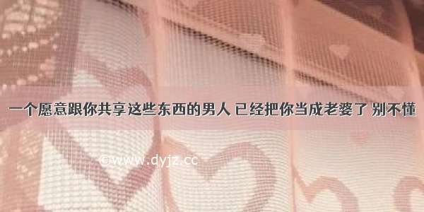 一个愿意跟你共享这些东西的男人 已经把你当成老婆了 别不懂