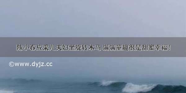 陈小春应采儿夫妇坐旋转木马 满满童趣很是甜蜜幸福！