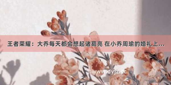 王者荣耀：大乔每天都会想起诸葛亮 在小乔周瑜的婚礼上…