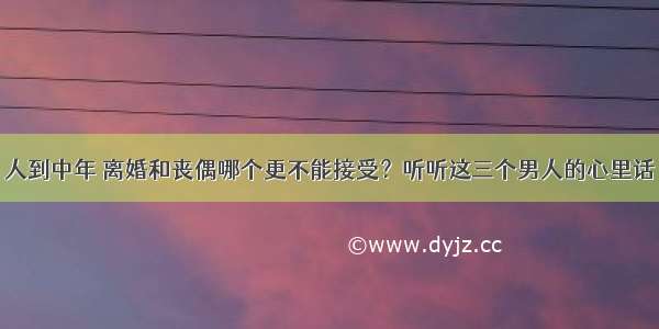 人到中年 离婚和丧偶哪个更不能接受？听听这三个男人的心里话