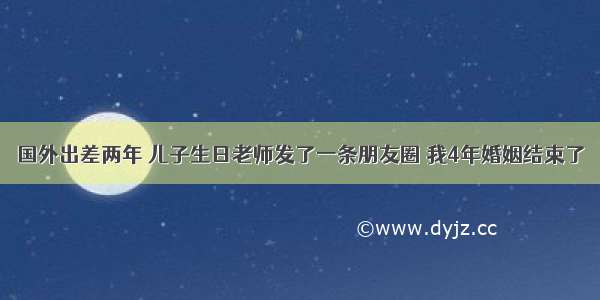 国外出差两年 儿子生日老师发了一条朋友圈 我4年婚姻结束了