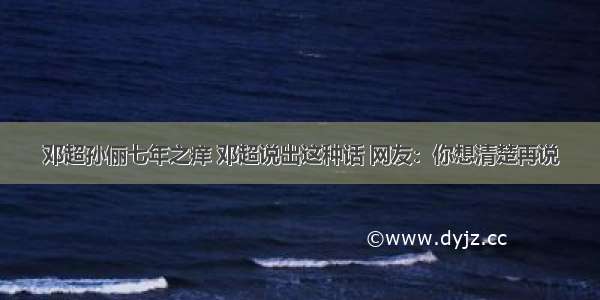 邓超孙俪七年之痒 邓超说出这种话 网友：你想清楚再说