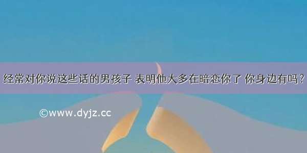 经常对你说这些话的男孩子 表明他大多在暗恋你了 你身边有吗？