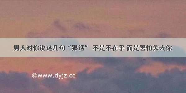 男人对你说这几句“狠话” 不是不在乎 而是害怕失去你