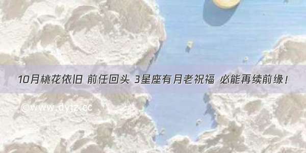 10月桃花依旧 前任回头 3星座有月老祝福 必能再续前缘！