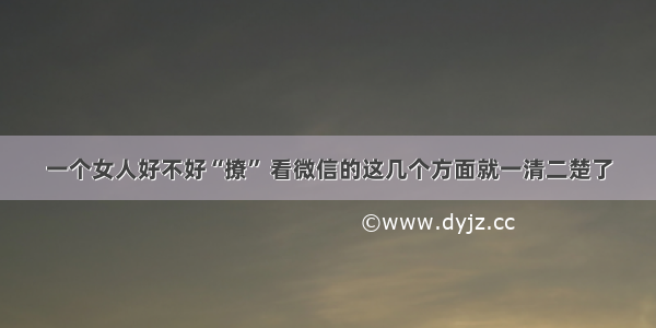 一个女人好不好“撩” 看微信的这几个方面就一清二楚了