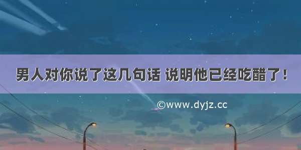 男人对你说了这几句话 说明他已经吃醋了！