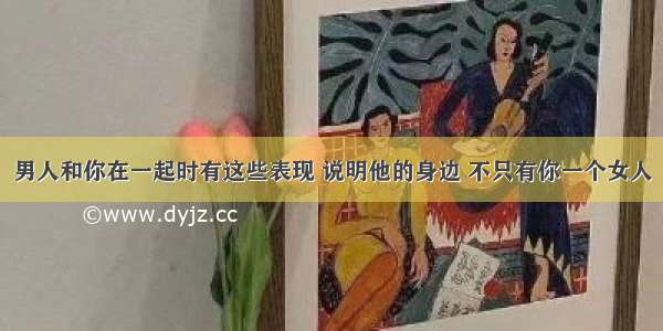 男人和你在一起时有这些表现 说明他的身边 不只有你一个女人