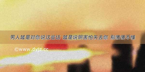 男人越是对你说这些话 越是说明害怕失去你 别傻傻不懂