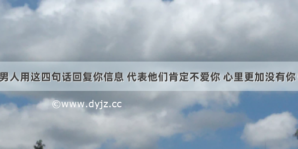 男人用这四句话回复你信息 代表他们肯定不爱你 心里更加没有你！