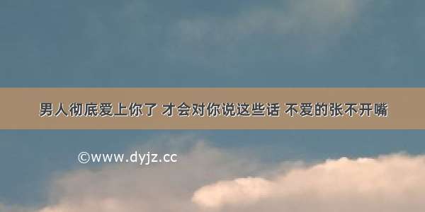 男人彻底爱上你了 才会对你说这些话 不爱的张不开嘴