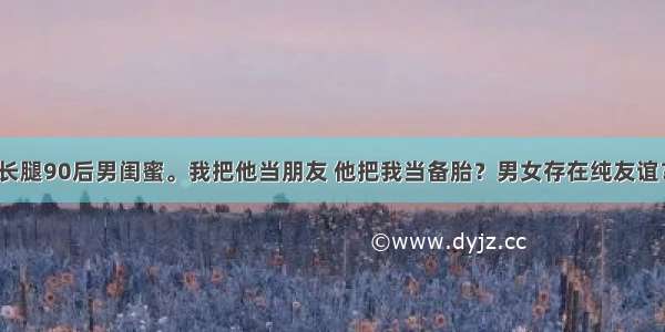 长腿90后男闺蜜。我把他当朋友 他把我当备胎？男女存在纯友谊？