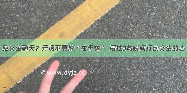 跟女生聊天？开场不要说“在干嘛” 用这3句瞬间打动女生的心