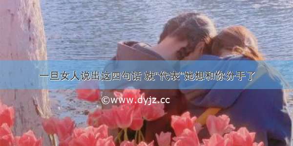 一旦女人说出这四句话 就“代表”她想和你分手了