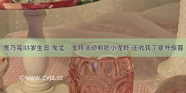 贾乃亮35岁生日 发文：支持活动和吃小龙虾 还收获了意外惊喜