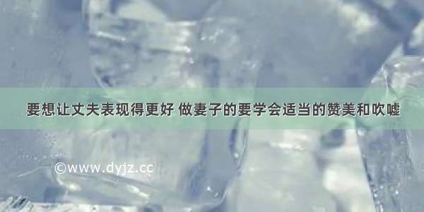 要想让丈夫表现得更好 做妻子的要学会适当的赞美和吹嘘