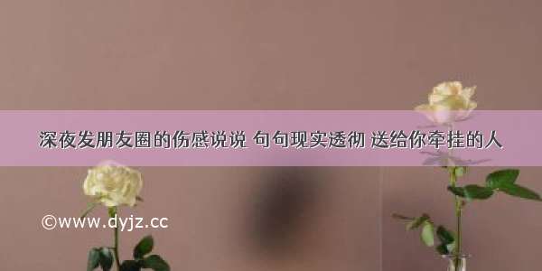 深夜发朋友圈的伤感说说 句句现实透彻 送给你牵挂的人