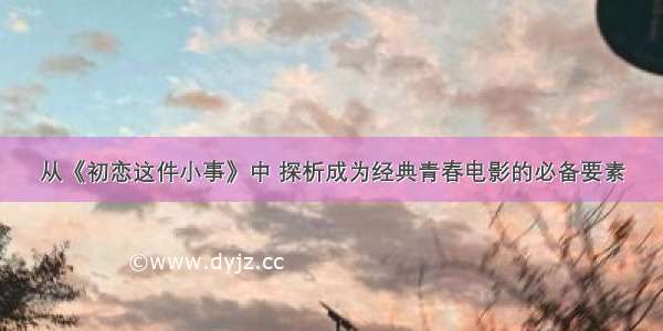 从《初恋这件小事》中 探析成为经典青春电影的必备要素