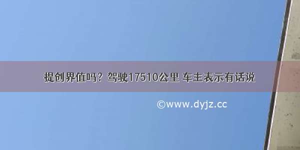 提创界值吗？驾驶17510公里 车主表示有话说