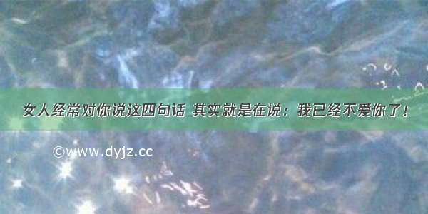 女人经常对你说这四句话 其实就是在说：我已经不爱你了！