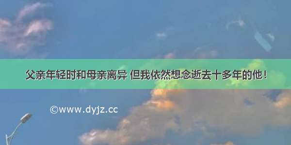 父亲年轻时和母亲离异 但我依然想念逝去十多年的他！