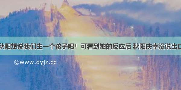 秋阳想说我们生一个孩子吧！可看到她的反应后 秋阳庆幸没说出口