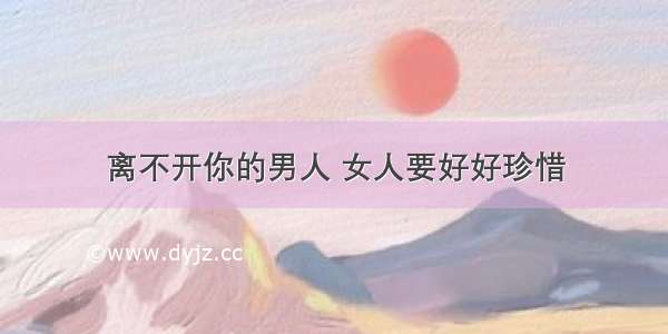 离不开你的男人 女人要好好珍惜