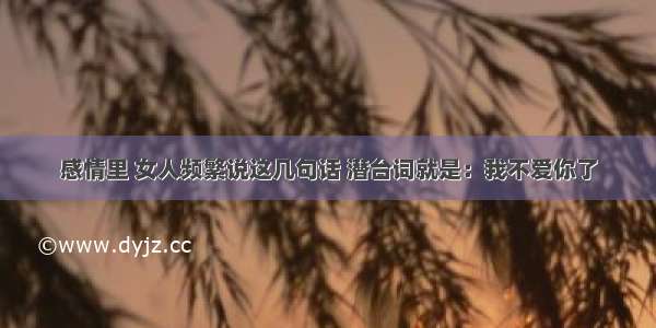 感情里 女人频繁说这几句话 潜台词就是：我不爱你了