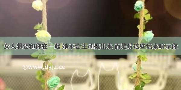 女人想要和你在一起 她不会主动提出来 而是说这些话来暗示你