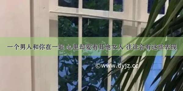 一个男人和你在一起 心里却爱着其他女人 往往会有这些表现