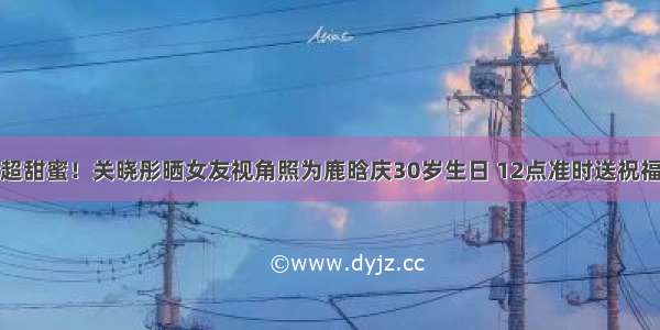 超甜蜜！关晓彤晒女友视角照为鹿晗庆30岁生日 12点准时送祝福