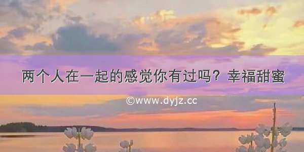 两个人在一起的感觉你有过吗？幸福甜蜜