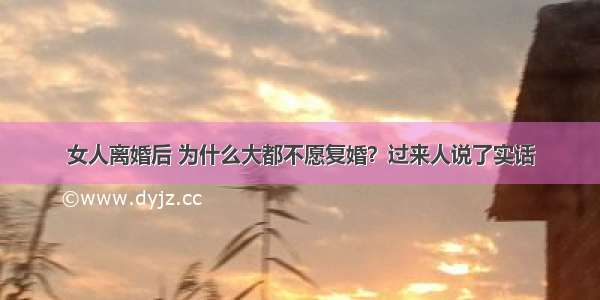 女人离婚后 为什么大都不愿复婚？过来人说了实话