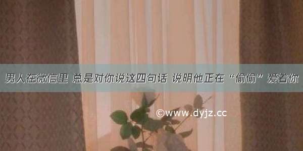 男人在微信里 总是对你说这四句话 说明他正在“偷偷”爱着你