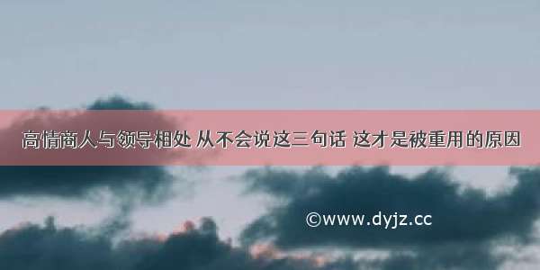 高情商人与领导相处 从不会说这三句话 这才是被重用的原因