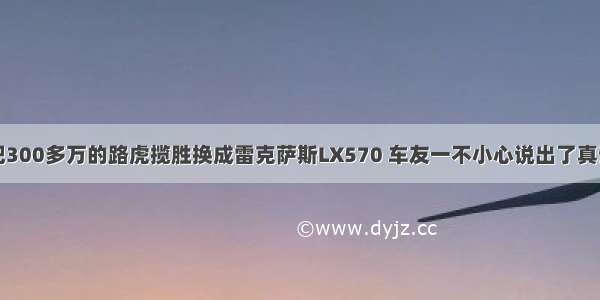 把300多万的路虎揽胜换成雷克萨斯LX570 车友一不小心说出了真话