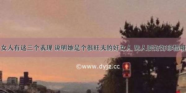 女人有这三个表现 说明她是个很旺夫的好女人 男人要好好珍惜哦